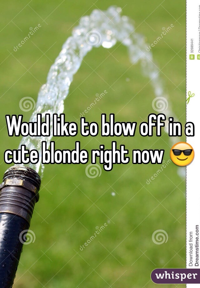 Would like to blow off in a cute blonde right now ðŸ˜Ž