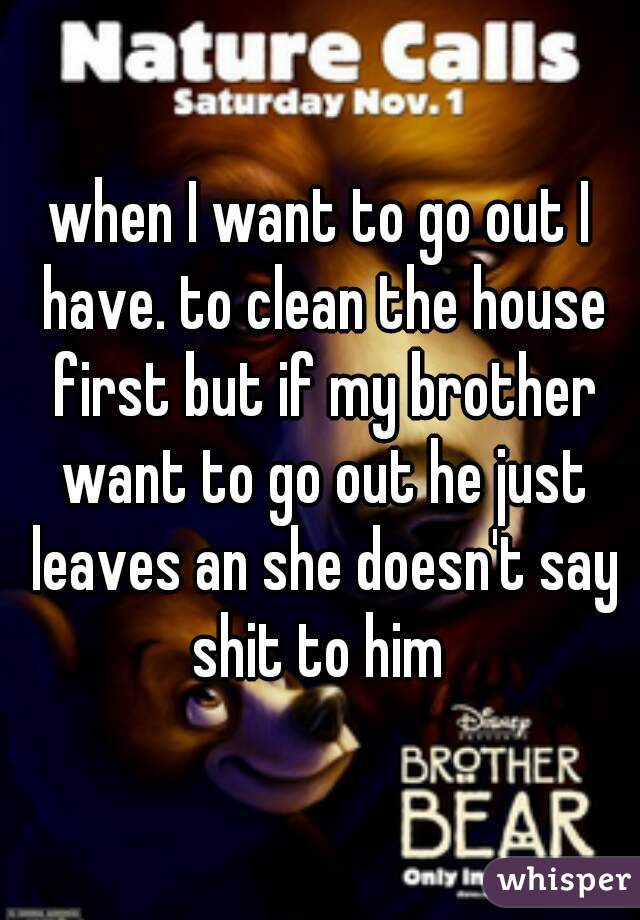 when I want to go out I have. to clean the house first but if my brother want to go out he just leaves an she doesn't say shit to him 