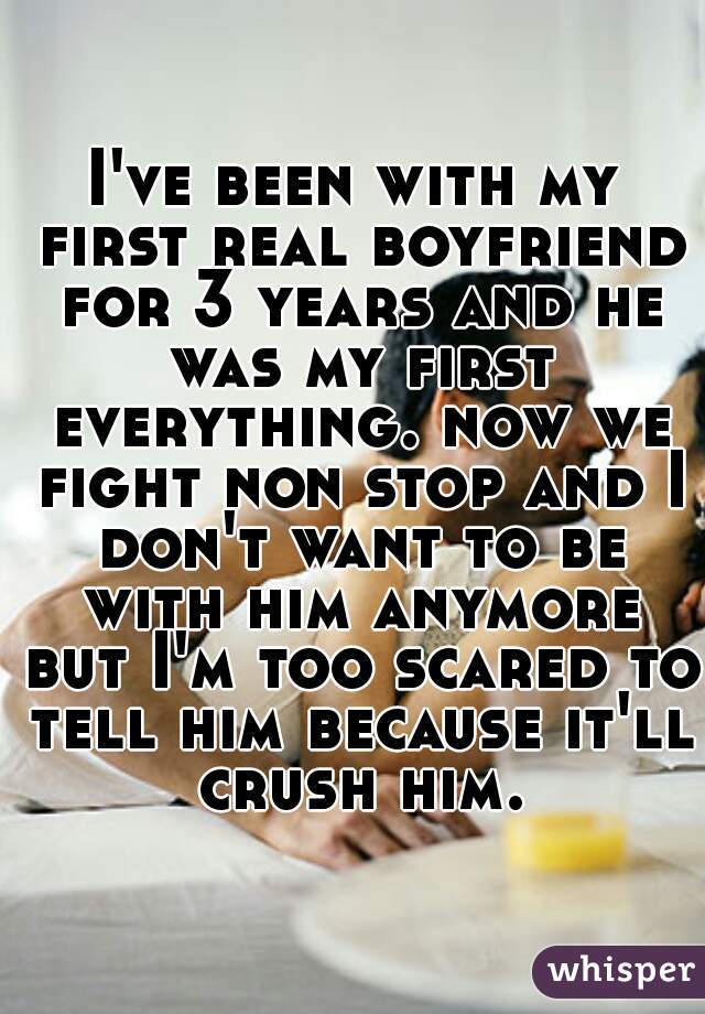 I've been with my first real boyfriend for 3 years and he was my first everything. now we fight non stop and I don't want to be with him anymore but I'm too scared to tell him because it'll crush him.