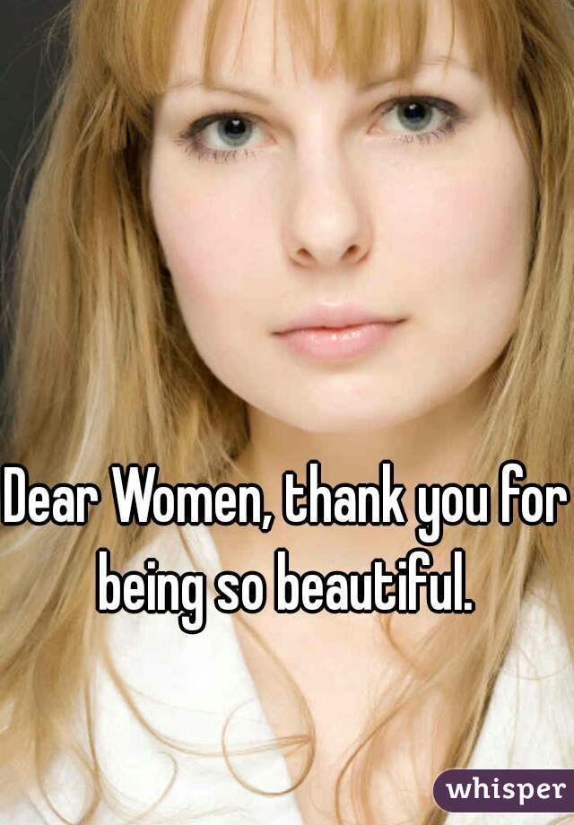 Dear Women, thank you for being so beautiful. 