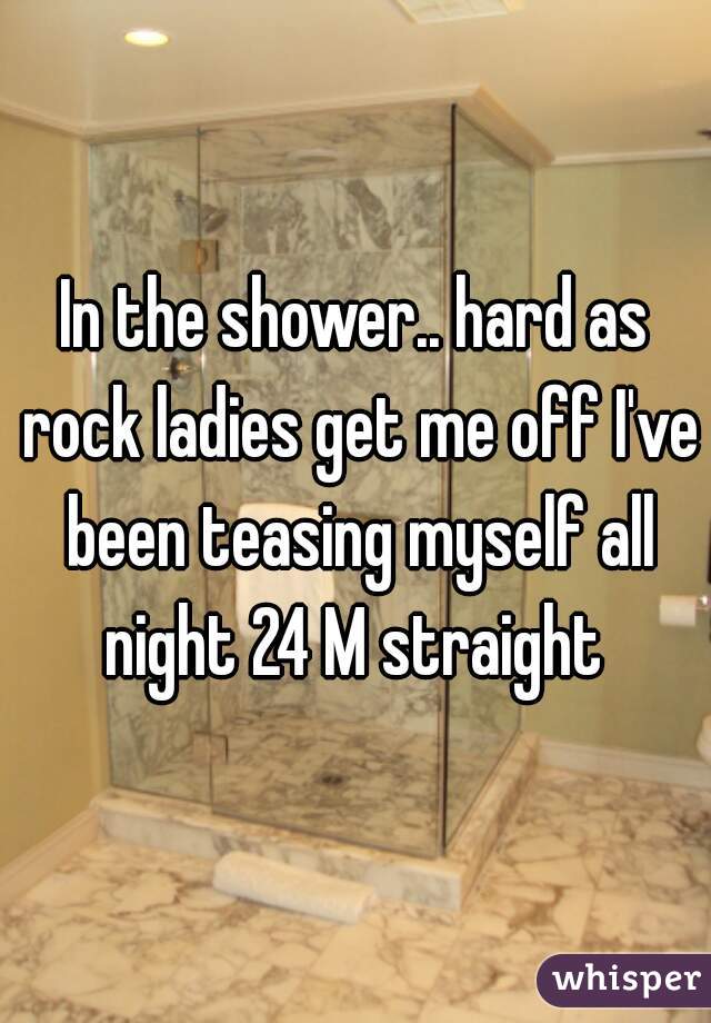 In the shower.. hard as rock ladies get me off I've been teasing myself all night 24 M straight 