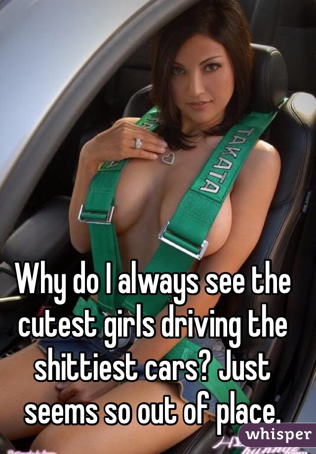 Why do I always see the cutest girls driving the shittiest cars? Just seems so out of place.   