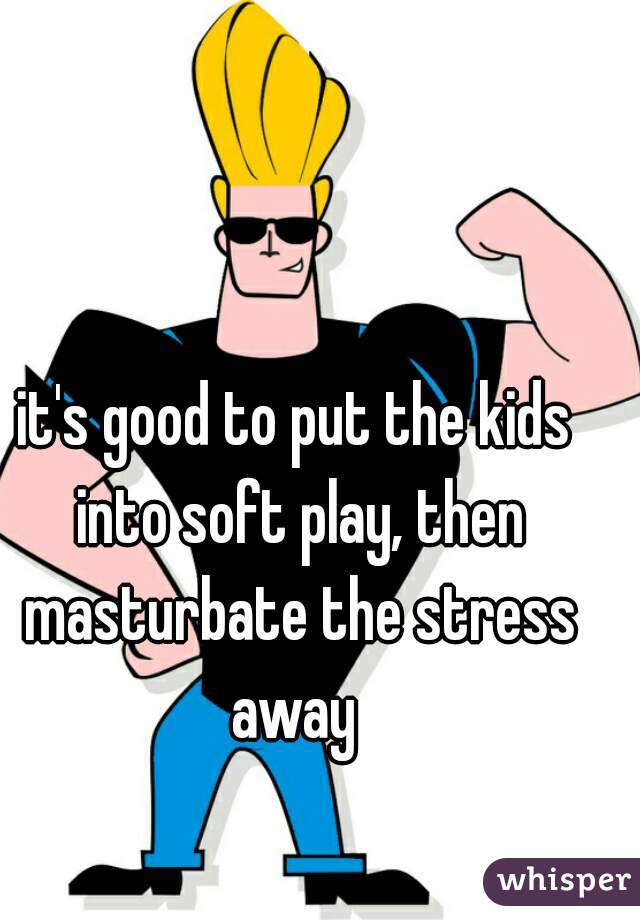 it's good to put the kids into soft play, then masturbate the stress away 