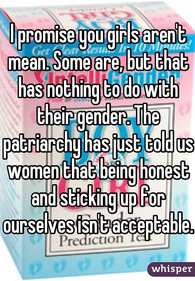 I promise you girls aren't mean. Some are, but that has nothing to do with their gender. The patriarchy has just told us women that being honest and sticking up for ourselves isn't acceptable.