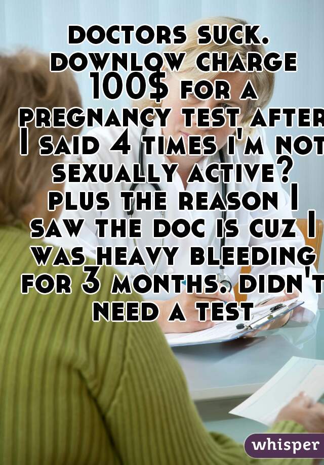 doctors suck. downlow charge 100$ for a pregnancy test after I said 4 times i'm not sexually active? plus the reason I saw the doc is cuz I was heavy bleeding for 3 months. didn't need a test