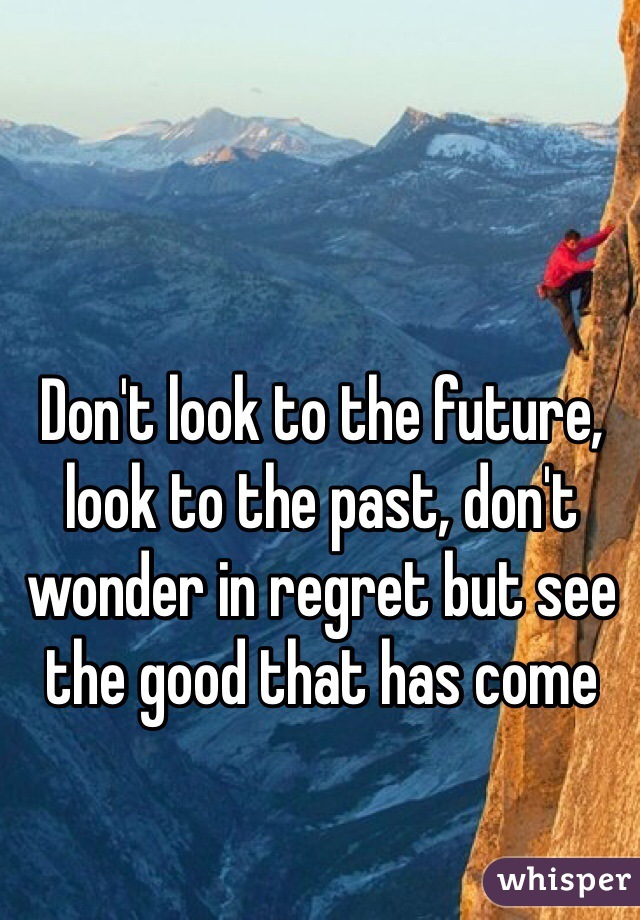 Don't look to the future, look to the past, don't wonder in regret but see the good that has come 