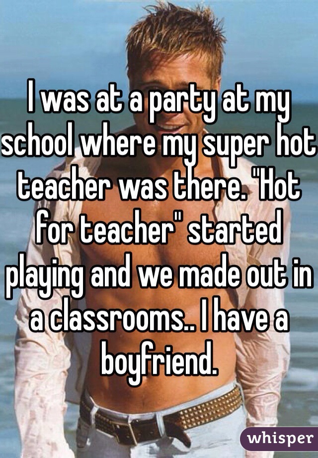 I was at a party at my school where my super hot teacher was there. "Hot for teacher" started playing and we made out in a classrooms.. I have a boyfriend.