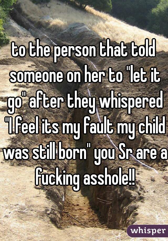 to the person that told someone on her to "let it go" after they whispered "I feel its my fault my child was still born" you Sr are a fucking asshole!!