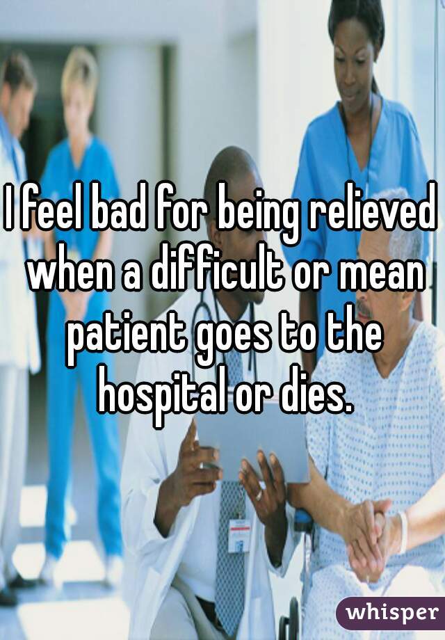 I feel bad for being relieved when a difficult or mean patient goes to the hospital or dies.