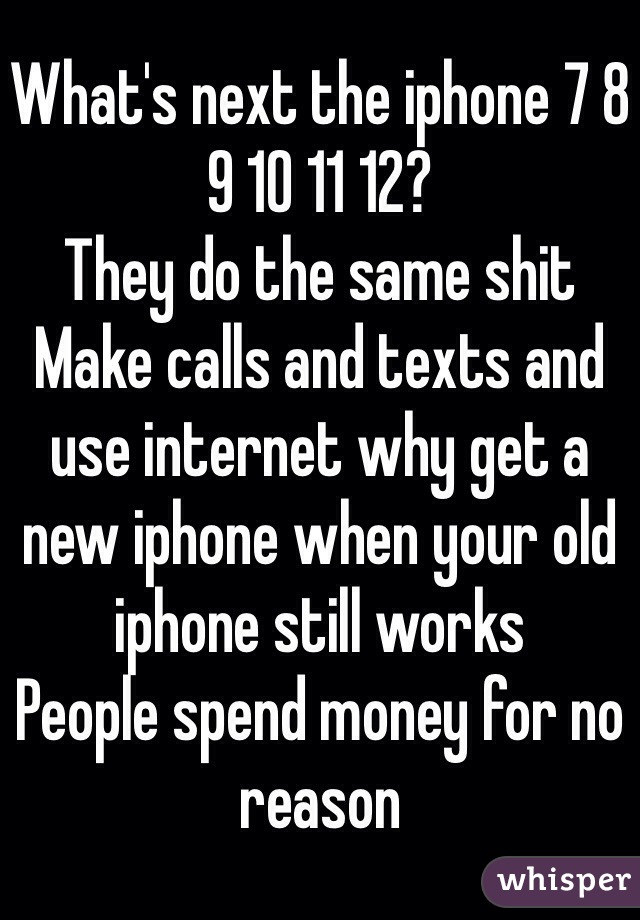 What's next the iphone 7 8 9 10 11 12? 
They do the same shit 
Make calls and texts and use internet why get a new iphone when your old iphone still works 
People spend money for no reason 