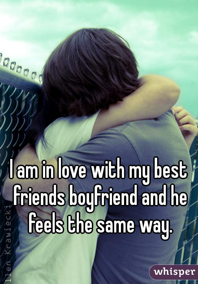 I am in love with my best friends boyfriend and he feels the same way.