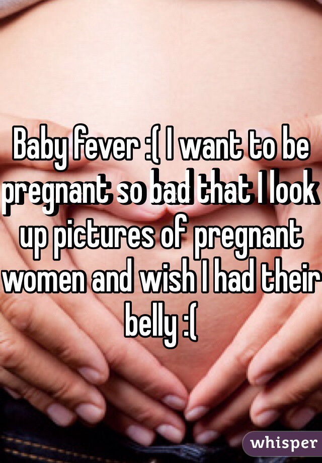 Baby fever :( I want to be pregnant so bad that I look up pictures of pregnant women and wish I had their belly :(