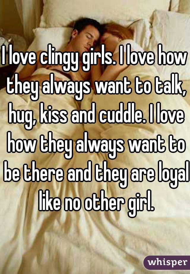 I love clingy girls. I love how they always want to talk, hug, kiss and cuddle. I love how they always want to be there and they are loyal like no other girl.