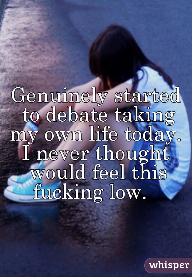 Genuinely started to debate taking my own life today. 
I never thought would feel this fucking low.   