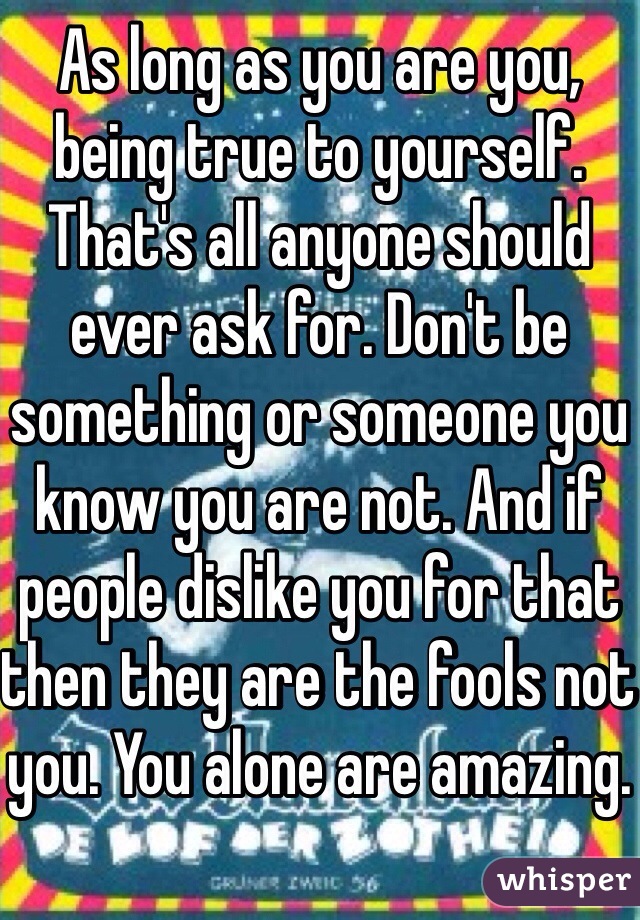 As long as you are you, being true to yourself. That's all anyone should ever ask for. Don't be something or someone you know you are not. And if people dislike you for that then they are the fools not you. You alone are amazing.