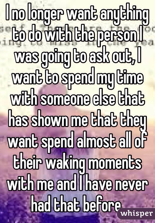 I no longer want anything to do with the person I was going to ask out, I want to spend my time with someone else that has shown me that they want spend almost all of their waking moments with me and I have never had that before.