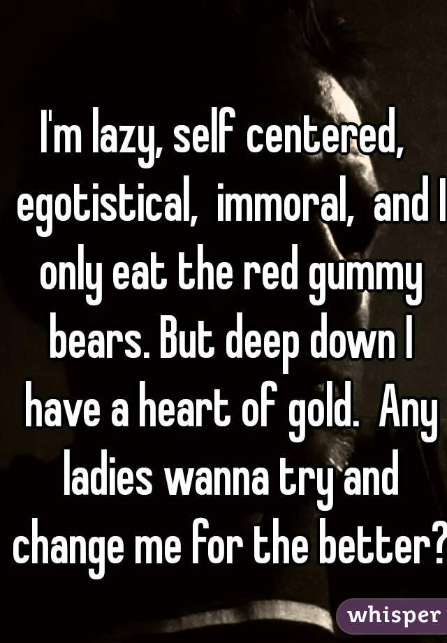I'm lazy, self centered,  egotistical,  immoral,  and I only eat the red gummy bears. But deep down I have a heart of gold.  Any ladies wanna try and change me for the better?