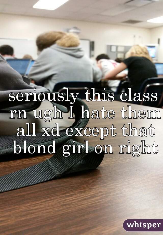 seriously this class rn ugh I hate them all xd except that blond girl on right
 