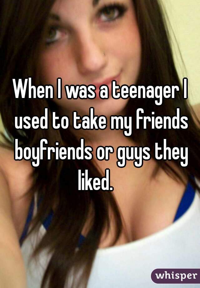 When I was a teenager I used to take my friends boyfriends or guys they liked.   