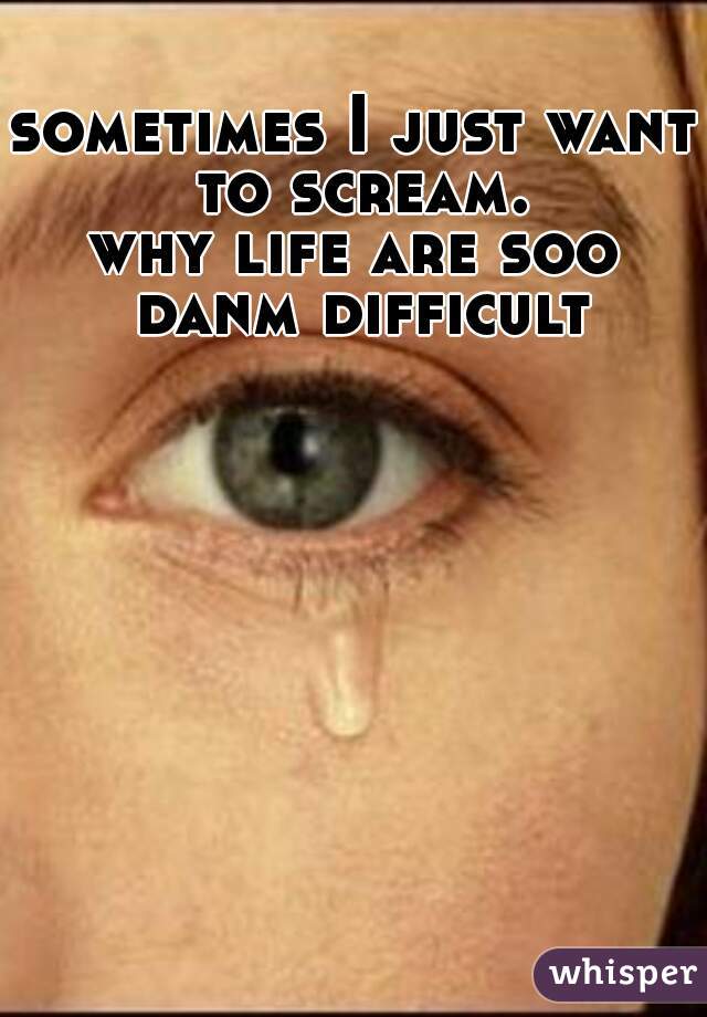 sometimes I just want to scream.
why life are soo danm difficult?