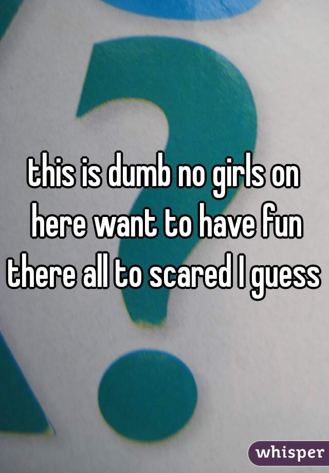 this is dumb no girls on here want to have fun there all to scared I guess 