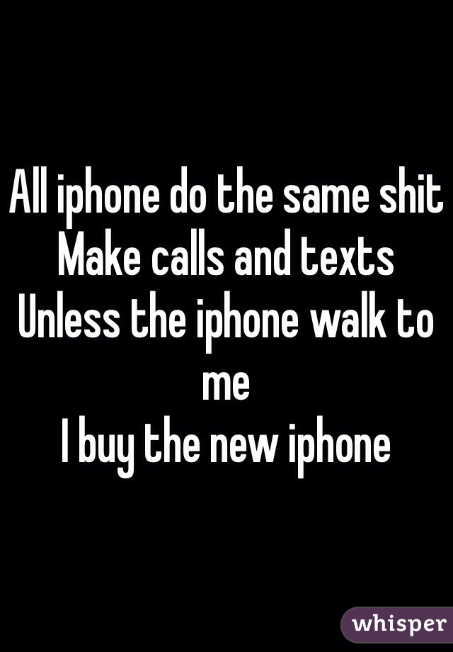 All iphone do the same shit 
Make calls and texts 
Unless the iphone walk to me 
I buy the new iphone 