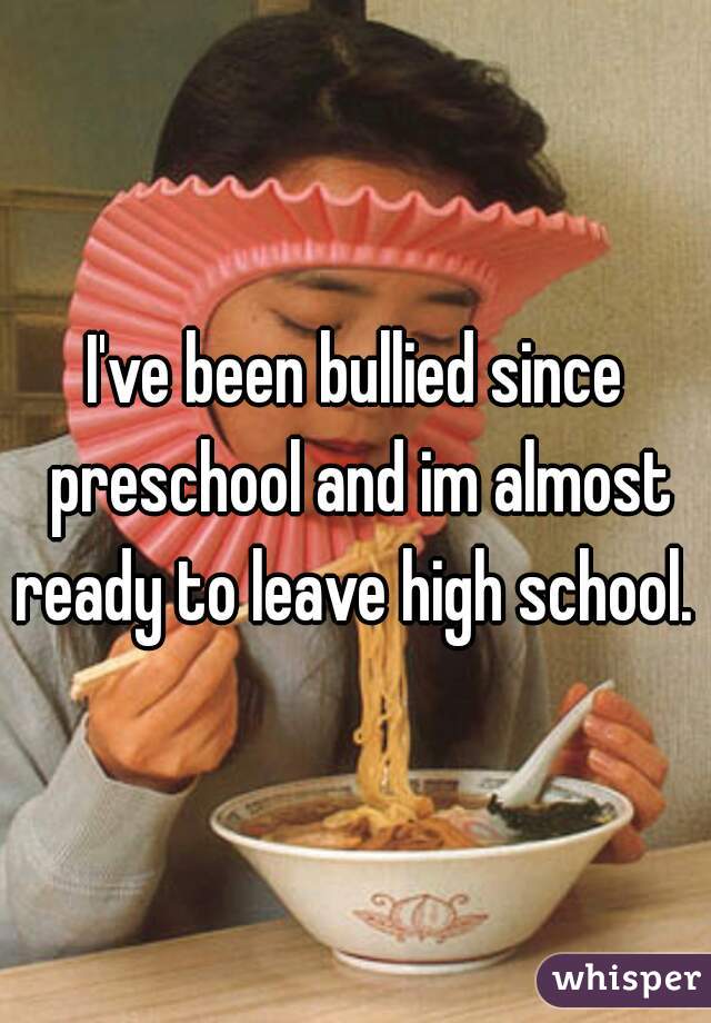 I've been bullied since preschool and im almost ready to leave high school. 