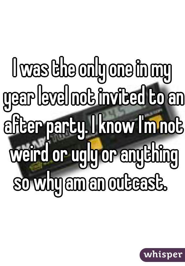 I was the only one in my year level not invited to an after party. I know I'm not weird or ugly or anything so why am an outcast.  