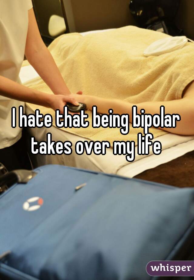 I hate that being bipolar takes over my life 