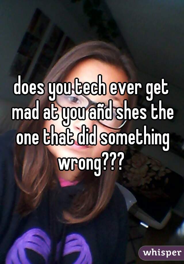 does you tech ever get mad at you añd shes the one that did something wrong??? 