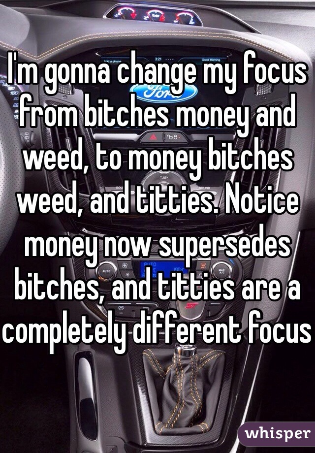 I'm gonna change my focus from bitches money and weed, to money bitches weed, and titties. Notice money now supersedes bitches, and titties are a completely different focus 