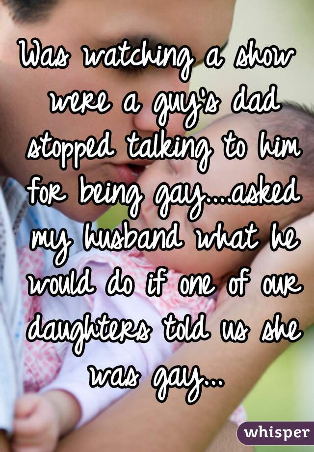 Was watching a show were a guy's dad stopped talking to him for being gay....asked my husband what he would do if one of our daughters told us she was gay... 