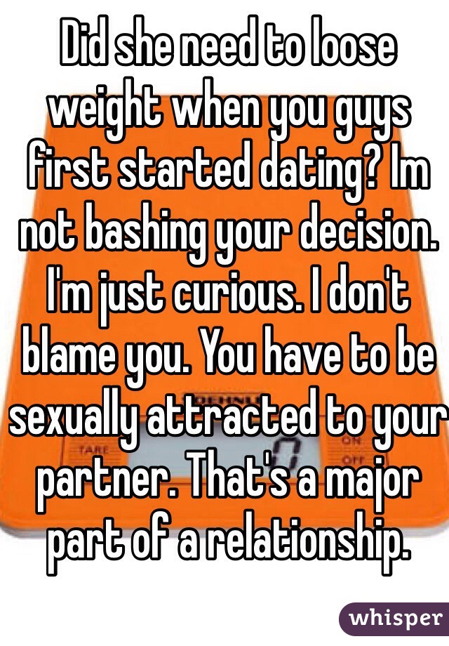 Did she need to loose weight when you guys first started dating? Im not bashing your decision. I'm just curious. I don't blame you. You have to be sexually attracted to your partner. That's a major part of a relationship. 