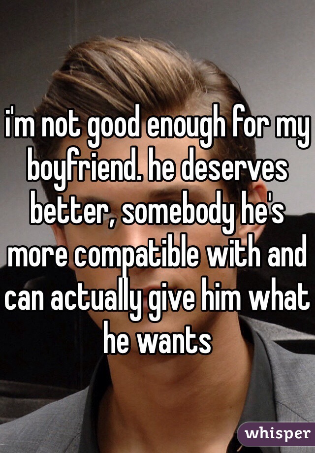i'm not good enough for my boyfriend. he deserves better, somebody he's more compatible with and can actually give him what he wants