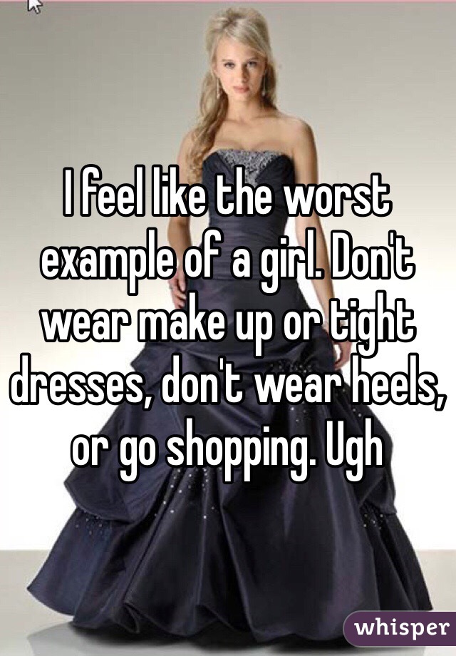 I feel like the worst example of a girl. Don't wear make up or tight dresses, don't wear heels, or go shopping. Ugh