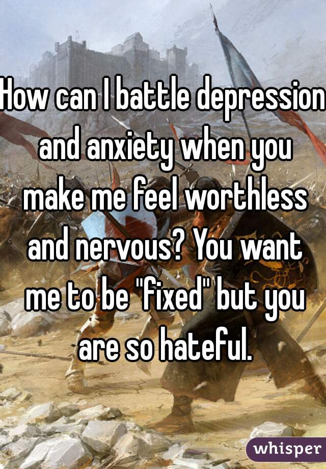 How can I battle depression and anxiety when you make me feel worthless and nervous? You want me to be "fixed" but you are so hateful.