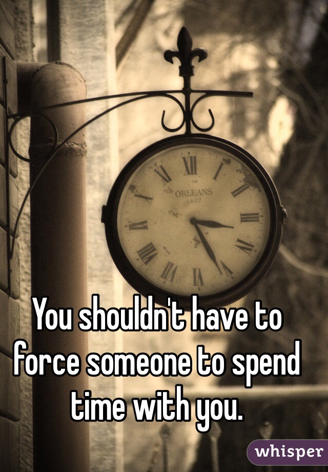 You shouldn't have to force someone to spend time with you. 