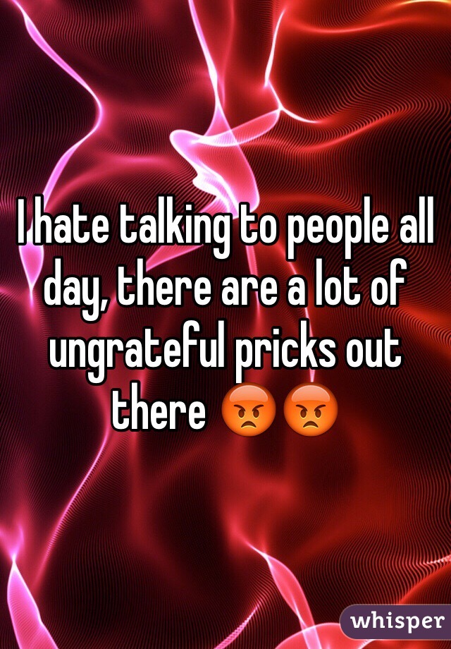 I hate talking to people all day, there are a lot of ungrateful pricks out there ðŸ˜¡ðŸ˜¡