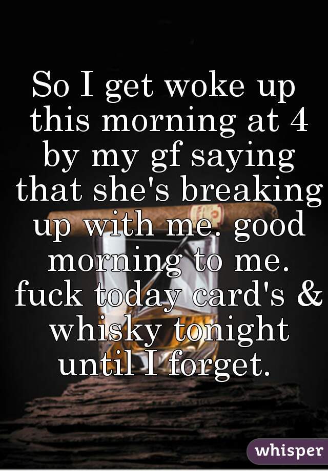 So I get woke up this morning at 4 by my gf saying that she's breaking up with me. good morning to me. fuck today card's & whisky tonight until I forget. 