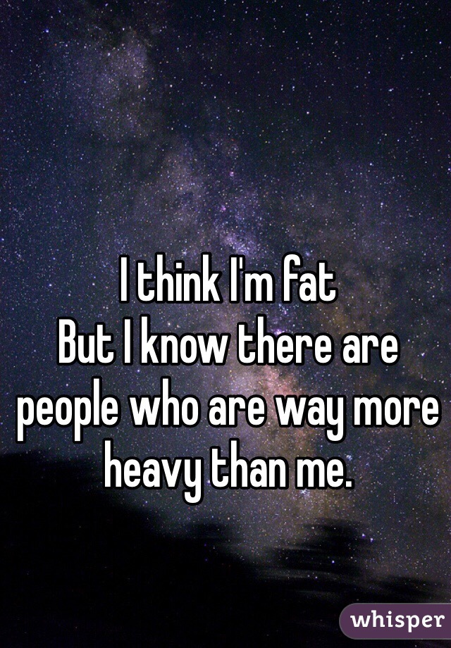 I think I'm fat 
But I know there are people who are way more heavy than me. 