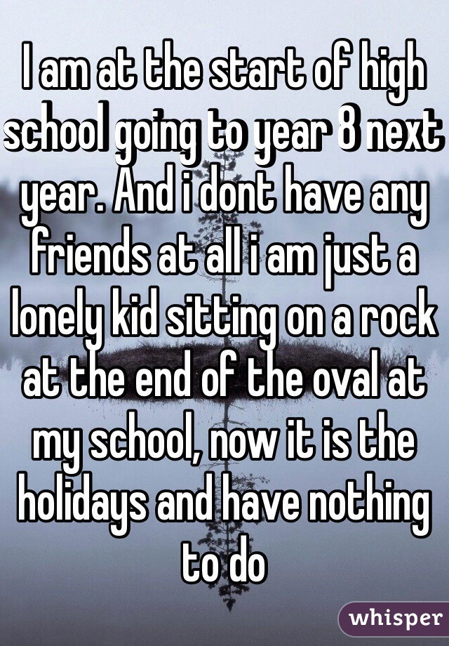 I am at the start of high school going to year 8 next year. And i dont have any friends at all i am just a lonely kid sitting on a rock at the end of the oval at my school, now it is the holidays and have nothing to do