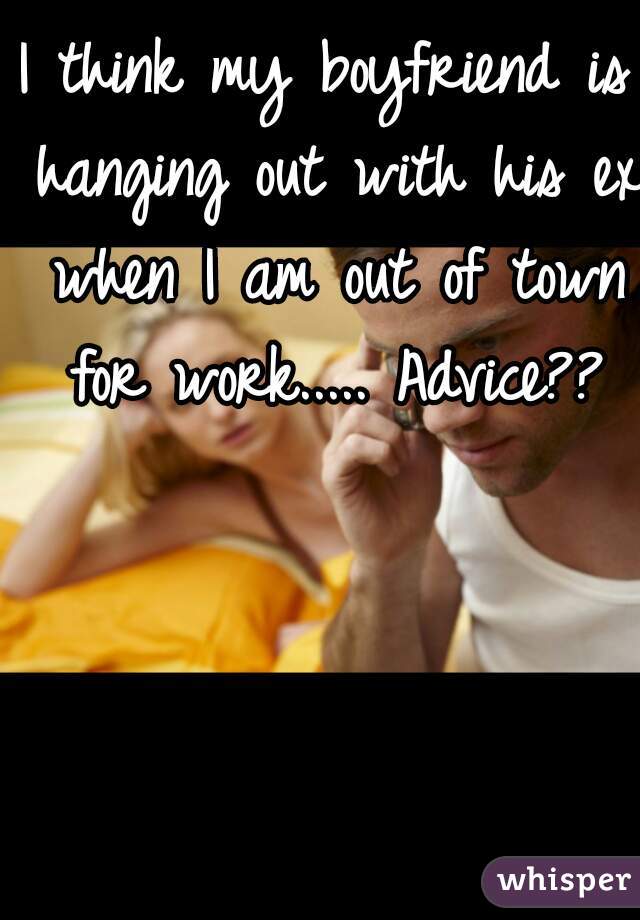 I think my boyfriend is hanging out with his ex when I am out of town for work..... Advice??