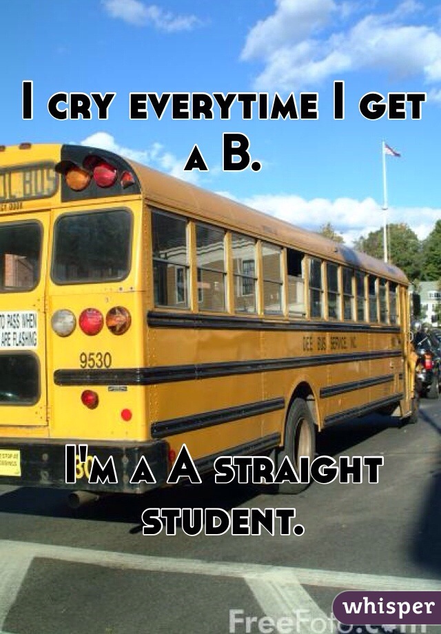 I cry everytime I get a B.





I'm a A straight student.