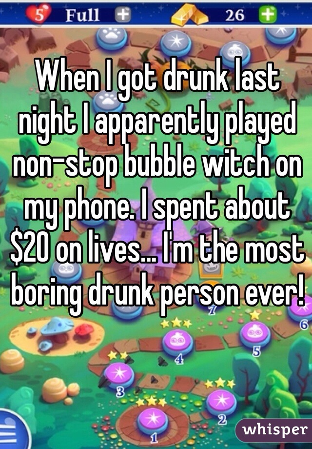 When I got drunk last night I apparently played non-stop bubble witch on my phone. I spent about $20 on lives... I'm the most boring drunk person ever! 