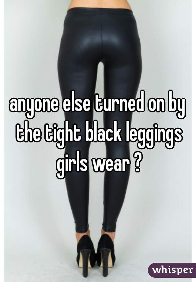 anyone else turned on by the tight black leggings girls wear ?