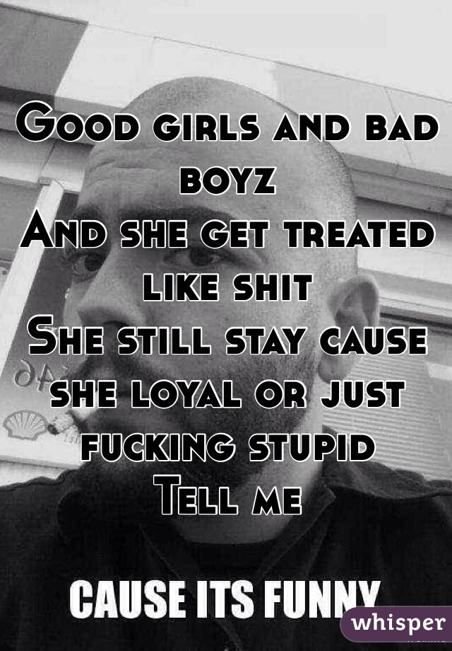 Good girls and bad boyz 
And she get treated like shit 
She still stay cause she loyal or just fucking stupid 
Tell me 