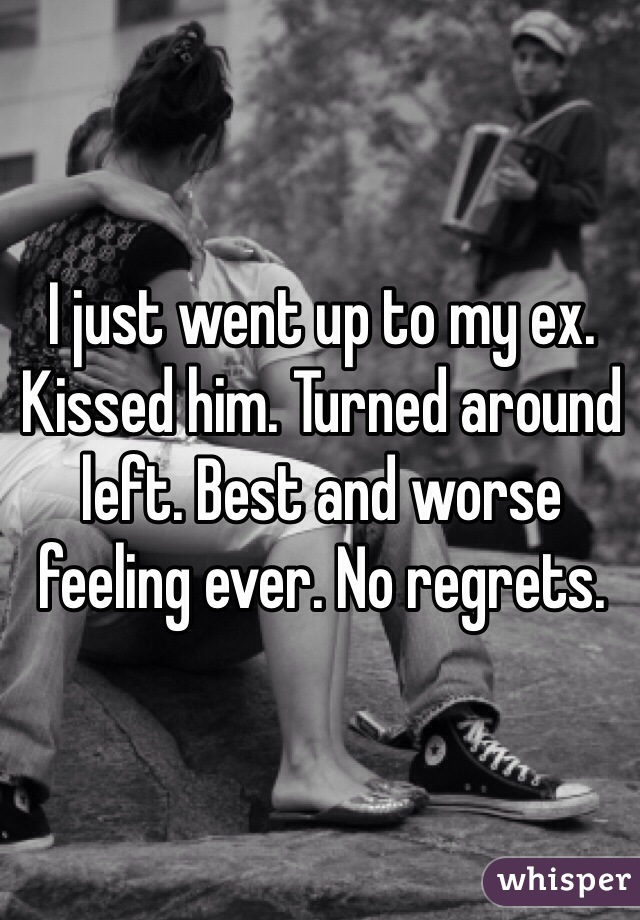 I just went up to my ex. Kissed him. Turned around left. Best and worse feeling ever. No regrets. 
