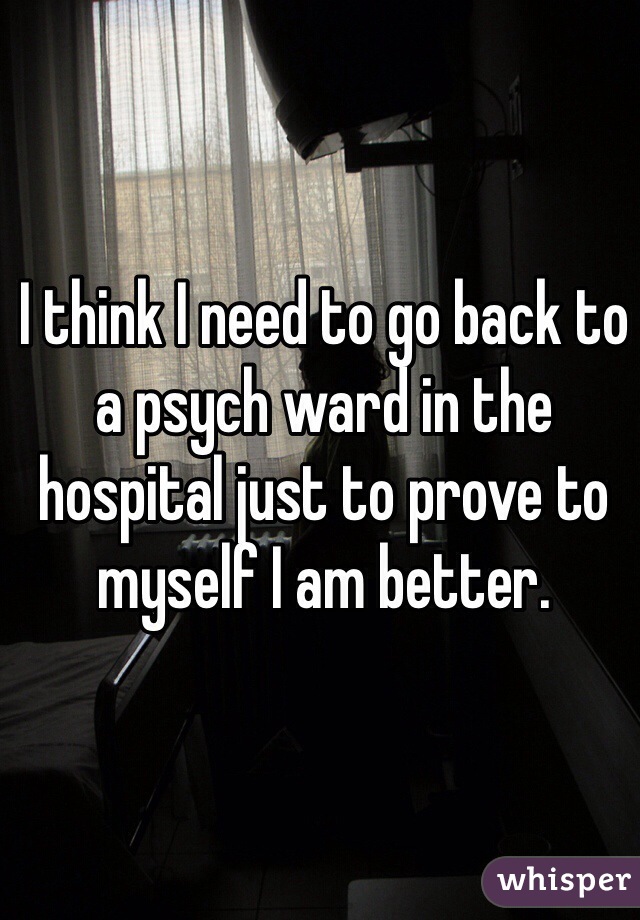 I think I need to go back to a psych ward in the hospital just to prove to myself I am better. 