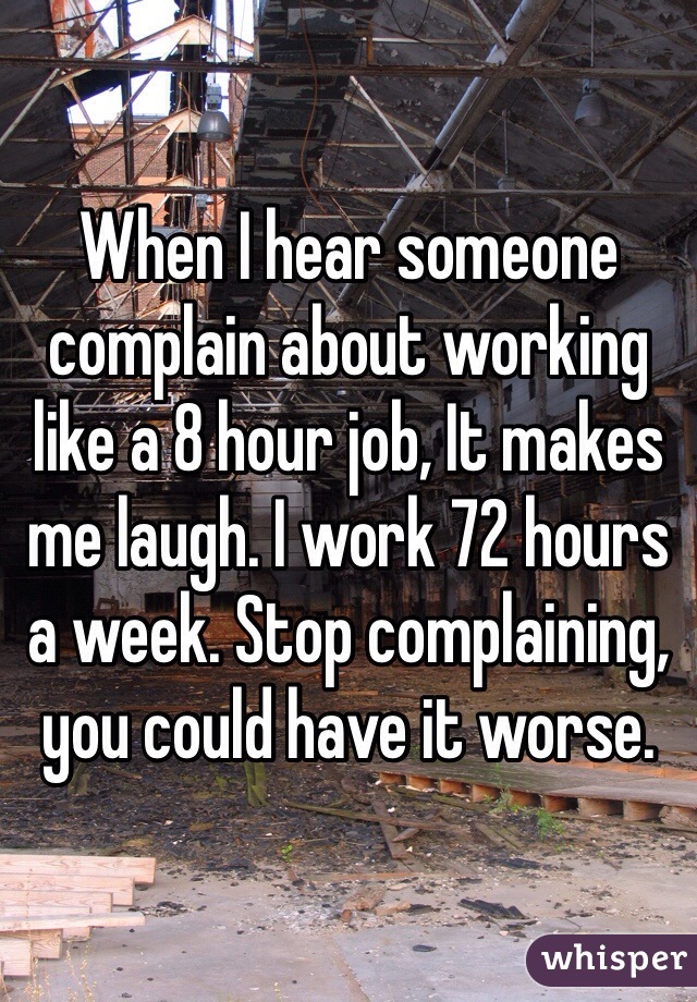 When I hear someone complain about working like a 8 hour job, It makes me laugh. I work 72 hours a week. Stop complaining, you could have it worse.