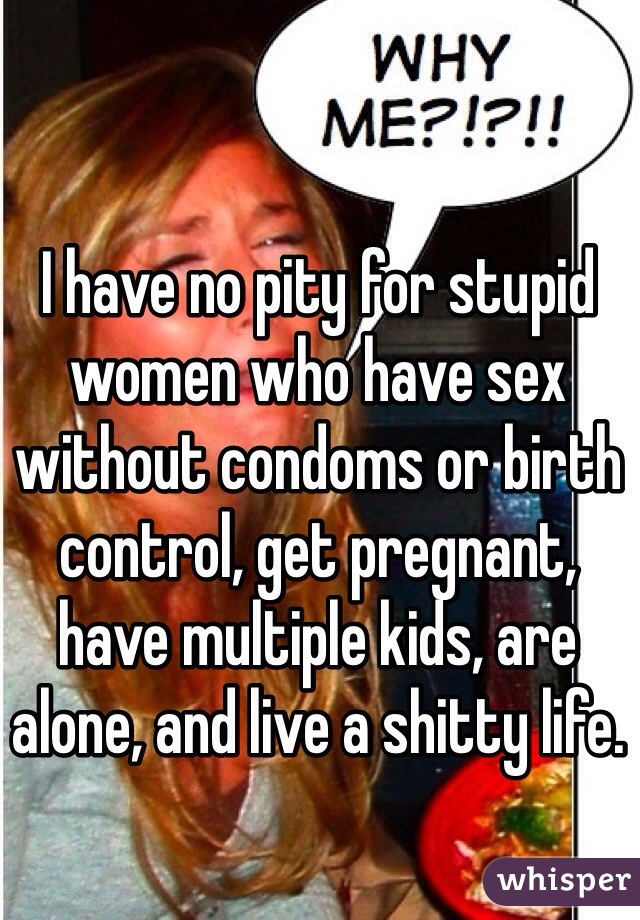 I have no pity for stupid women who have sex without condoms or birth control, get pregnant, have multiple kids, are alone, and live a shitty life.
